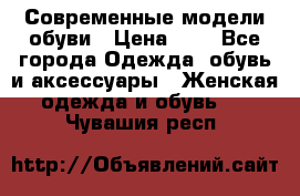 Современные модели обуви › Цена ­ 1 - Все города Одежда, обувь и аксессуары » Женская одежда и обувь   . Чувашия респ.